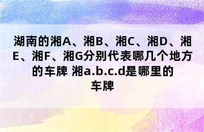 湖南的湘A、湘B、湘C、湘D、湘E、湘F、湘G分别代表哪几个地方的车牌 湘a.b.c.d是哪里的车牌